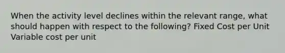 When the activity level declines within the relevant range, what should happen with respect to the following? Fixed Cost per Unit Variable cost per unit