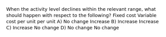 When the activity level declines within the relevant range, what should happen with respect to the following? Fixed cost Variable cost per unit per unit A) No change Increase B) Increase Increase C) Increase No change D) No change No change