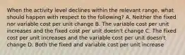 When the activity level declines within the relevant range, what should happen with respect to the following? A. Neither the fixed nor variable cost per unit change B. The variable cost per unit increases and the fixed cost per unit doesn't change C. The fixed cost per unit increases and the variable cost per unit doesn't change D. Both the fixed and variable cost per unit increase