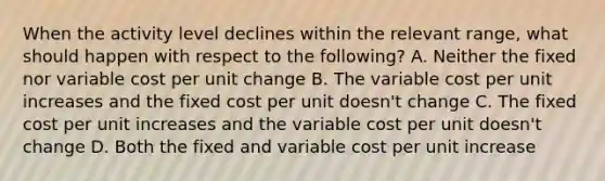 When the activity level declines within the relevant range, what should happen with respect to the following? A. Neither the fixed nor variable cost per unit change B. The variable cost per unit increases and the fixed cost per unit doesn't change C. The fixed cost per unit increases and the variable cost per unit doesn't change D. Both the fixed and variable cost per unit increase