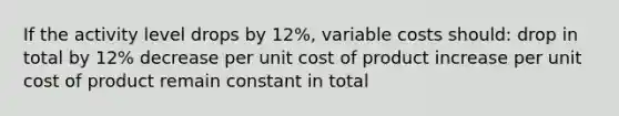 If the activity level drops by 12%, variable costs should: drop in total by 12% decrease per unit cost of product increase per unit cost of product remain constant in total