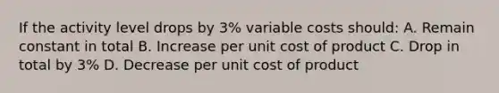 If the activity level drops by 3% variable costs should: A. Remain constant in total B. Increase per unit cost of product C. Drop in total by 3% D. Decrease per unit cost of product