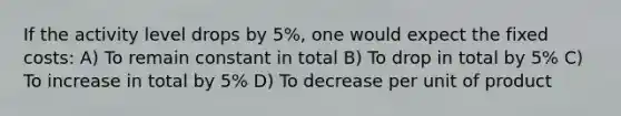 If the activity level drops by 5%, one would expect the fixed costs: A) To remain constant in total B) To drop in total by 5% C) To increase in total by 5% D) To decrease per unit of product