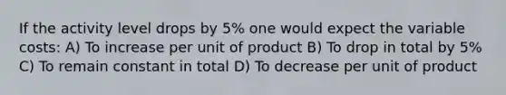 If the activity level drops by 5% one would expect the variable costs: A) To increase per unit of product B) To drop in total by 5% C) To remain constant in total D) To decrease per unit of product