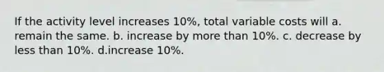 If the activity level increases 10%, total variable costs will a. remain the same. b. increase by more than 10%. c. decrease by less than 10%. d.increase 10%.