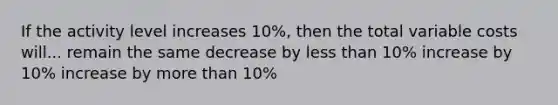 If the activity level increases 10%, then the total variable costs will... remain the same decrease by less than 10% increase by 10% increase by more than 10%