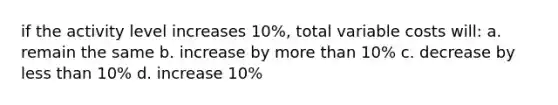 if the activity level increases 10%, total variable costs will: a. remain the same b. increase by more than 10% c. decrease by less than 10% d. increase 10%