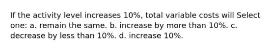 If the activity level increases 10%, total variable costs will Select one: a. remain the same. b. increase by more than 10%. c. decrease by less than 10%. d. increase 10%.