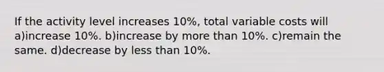 If the activity level increases 10%, total variable costs will a)increase 10%. b)increase by more than 10%. c)remain the same. d)decrease by less than 10%.