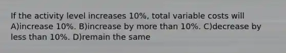 If the activity level increases 10%, total variable costs will A)increase 10%. B)increase by more than 10%. C)decrease by less than 10%. D)remain the same