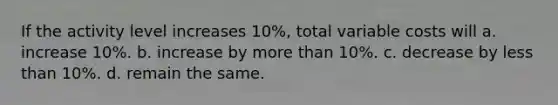 If the activity level increases 10%, total variable costs will a. increase 10%. b. increase by more than 10%. c. decrease by less than 10%. d. remain the same.