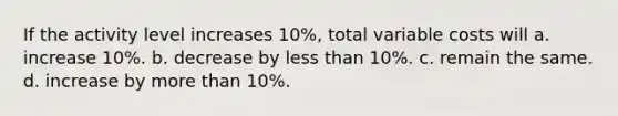 If the activity level increases 10%, total variable costs will a. increase 10%. b. decrease by less than 10%. c. remain the same. d. increase by more than 10%.