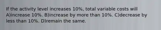 If the activity level increases 10%, total variable costs will A)increase 10%. B)increase by more than 10%. C)decrease by less than 10%. D)remain the same.