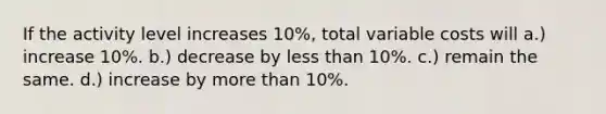 If the activity level increases 10%, total variable costs will a.) increase 10%. b.) decrease by <a href='https://www.questionai.com/knowledge/k7BtlYpAMX-less-than' class='anchor-knowledge'>less than</a> 10%. c.) remain the same. d.) increase by <a href='https://www.questionai.com/knowledge/keWHlEPx42-more-than' class='anchor-knowledge'>more than</a> 10%.