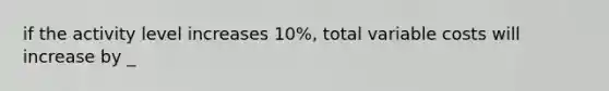 if the activity level increases 10%, total variable costs will increase by _