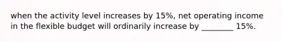 when the activity level increases by 15%, net operating income in the flexible budget will ordinarily increase by ________ 15%.