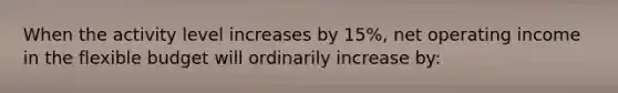 When the activity level increases by 15%, net operating income in the flexible budget will ordinarily increase by: