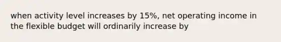 when activity level increases by 15%, net operating income in the flexible budget will ordinarily increase by