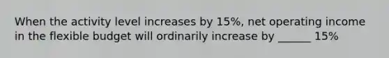 When the activity level increases by 15%, net operating income in the flexible budget will ordinarily increase by ______ 15%