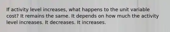 If activity level increases, what happens to the unit variable cost? It remains the same. It depends on how much the activity level increases. It decreases. It increases.