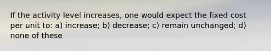 If the activity level increases, one would expect the fixed cost per unit to: a) increase; b) decrease; c) remain unchanged; d) none of these