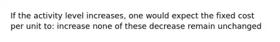 If the activity level increases, one would expect the fixed cost per unit to: increase none of these decrease remain unchanged