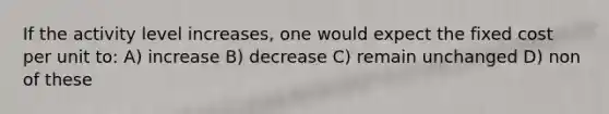 If the activity level increases, one would expect the fixed cost per unit to: A) increase B) decrease C) remain unchanged D) non of these