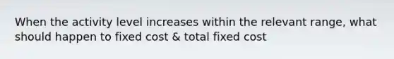 When the activity level increases within the relevant range, what should happen to fixed cost & total fixed cost