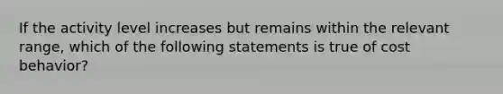 If the activity level increases but remains within the relevant range, which of the following statements is true of cost behavior?