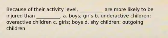 Because of their activity level, __________ are more likely to be injured than __________. a. boys; girls b. underactive children; overactive children c. girls; boys d. shy children; outgoing children