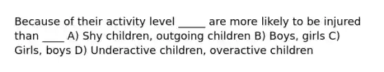 Because of their activity level _____ are more likely to be injured than ____ A) Shy children, outgoing children B) Boys, girls C) Girls, boys D) Underactive children, overactive children