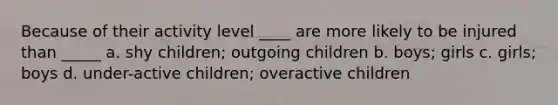 Because of their activity level ____ are more likely to be injured than _____ a. shy children; outgoing children b. boys; girls c. girls; boys d. under-active children; overactive children