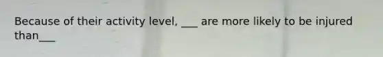 Because of their activity level, ___ are more likely to be injured than___