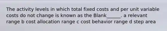 The activity levels in which total fixed costs and per unit variable costs do not change is known as the Blank______. a relevant range b cost allocation range c cost behavior range d step area