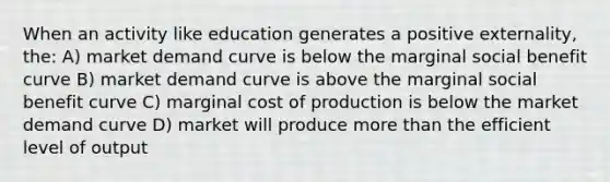 When an activity like education generates a positive externality, the: A) market demand curve is below the marginal social benefit curve B) market demand curve is above the marginal social benefit curve C) marginal cost of production is below the market demand curve D) market will produce <a href='https://www.questionai.com/knowledge/keWHlEPx42-more-than' class='anchor-knowledge'>more than</a> the efficient level of output