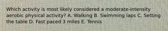Which activity is most likely considered a moderate-intensity aerobic physical activity? A. Walking B. Swimming laps C. Setting the table D. Fast paced 3 miles E. Tennis
