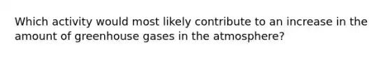 Which activity would most likely contribute to an increase in the amount of greenhouse gases in the atmosphere?