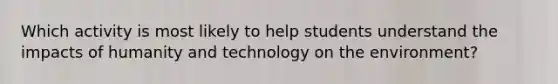 Which activity is most likely to help students understand the impacts of humanity and technology on the environment?