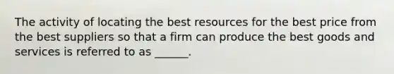 The activity of locating the best resources for the best price from the best suppliers so that a firm can produce the best goods and services is referred to as ______.