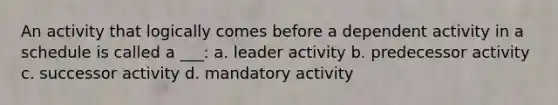 An activity that logically comes before a dependent activity in a schedule is called a ___: a. leader activity b. predecessor activity c. successor activity d. mandatory activity