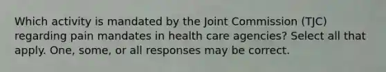 Which activity is mandated by the Joint Commission (TJC) regarding pain mandates in health care agencies? Select all that apply. One, some, or all responses may be correct.