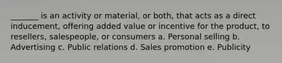 _______ is an activity or material, or both, that acts as a direct inducement, offering added value or incentive for the product, to resellers, salespeople, or consumers a. Personal selling b. Advertising c. Public relations d. Sales promotion e. Publicity