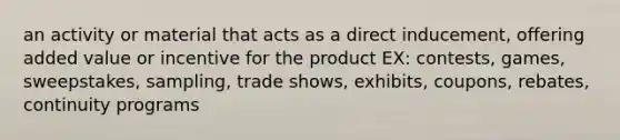 an activity or material that acts as a direct inducement, offering added value or incentive for the product EX: contests, games, sweepstakes, sampling, trade shows, exhibits, coupons, rebates, continuity programs