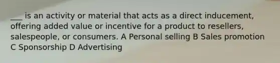 ___ is an activity or material that acts as a direct inducement, offering added value or incentive for a product to resellers, salespeople, or consumers. A Personal selling B Sales promotion C Sponsorship D Advertising