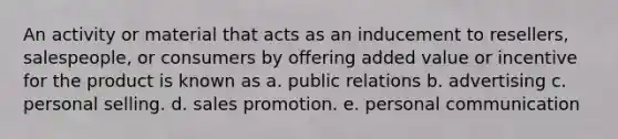 An activity or material that acts as an inducement to resellers, salespeople, or consumers by offering added value or incentive for the product is known as a. public relations b. advertising c. personal selling. d. sales promotion. e. personal communication