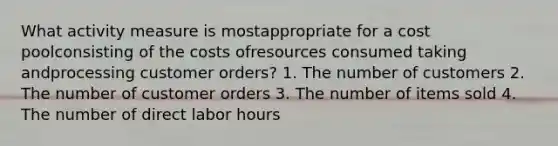 What activity measure is mostappropriate for a cost poolconsisting of the costs ofresources consumed taking andprocessing customer orders? 1. The number of customers 2. The number of customer orders 3. The number of items sold 4. The number of direct labor hours