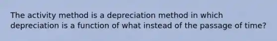 The activity method is a depreciation method in which depreciation is a function of what instead of the passage of time?