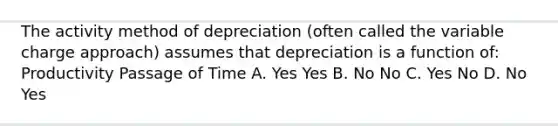 The activity method of depreciation (often called the variable charge approach) assumes that depreciation is a function of: Productivity Passage of Time A. Yes Yes B. No No C. Yes No D. No Yes