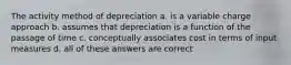 The activity method of depreciation a. is a variable charge approach b. assumes that depreciation is a function of the passage of time c. conceptually associates cost in terms of input measures d. all of these answers are correct