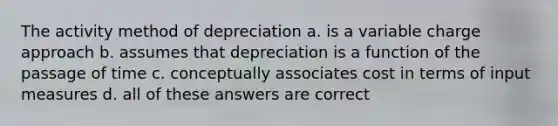 The activity method of depreciation a. is a variable charge approach b. assumes that depreciation is a function of the passage of time c. conceptually associates cost in terms of input measures d. all of these answers are correct